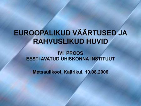 EUROOPALIKUD VÄÄRTUSED JA RAHVUSLIKUD HUVID IVI PROOS EESTI AVATUD ÜHISKONNA INSTITUUT Metsaülikool, Käärikul, 10.08.2006.